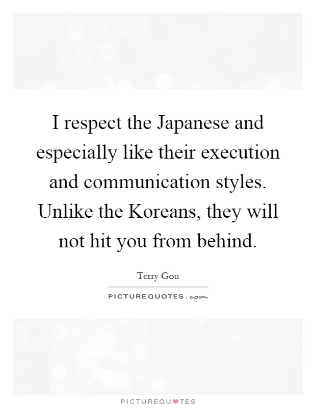 I respect the Japanese and especially like their execution and communication styles. Unlike the Koreans, they will not hit you from behind Picture Quote #1