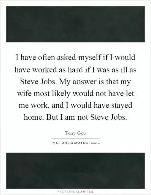 I have often asked myself if I would have worked as hard if I was as ill as Steve Jobs. My answer is that my wife most likely would not have let me work, and I would have stayed home. But I am not Steve Jobs Picture Quote #1