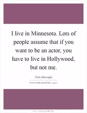 I live in Minnesota. Lots of people assume that if you want to be an actor, you have to live in Hollywood, but not me Picture Quote #1