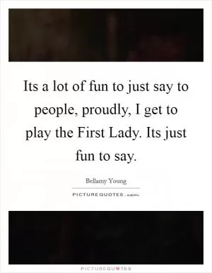 Its a lot of fun to just say to people, proudly, I get to play the First Lady. Its just fun to say Picture Quote #1