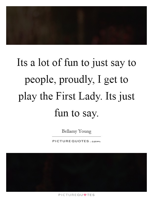 Its a lot of fun to just say to people, proudly, I get to play the First Lady. Its just fun to say Picture Quote #1