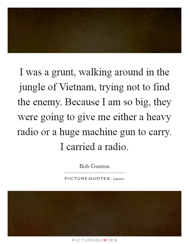 I was a grunt, walking around in the jungle of Vietnam, trying not to find the enemy. Because I am so big, they were going to give me either a heavy radio or a huge machine gun to carry. I carried a radio Picture Quote #1