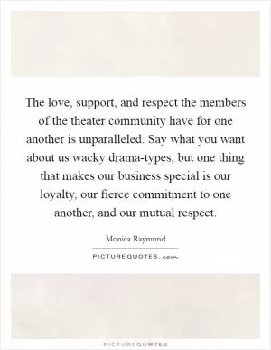 The love, support, and respect the members of the theater community have for one another is unparalleled. Say what you want about us wacky drama-types, but one thing that makes our business special is our loyalty, our fierce commitment to one another, and our mutual respect Picture Quote #1
