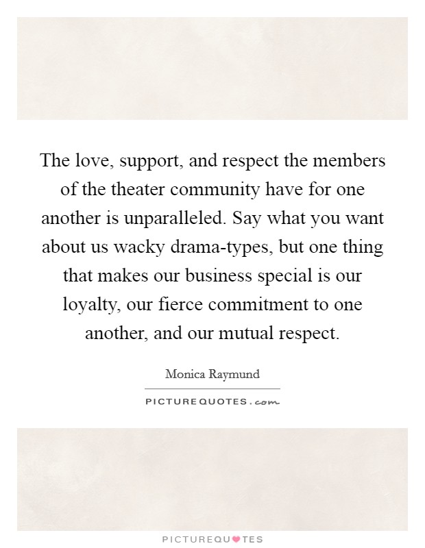 The love, support, and respect the members of the theater community have for one another is unparalleled. Say what you want about us wacky drama-types, but one thing that makes our business special is our loyalty, our fierce commitment to one another, and our mutual respect Picture Quote #1