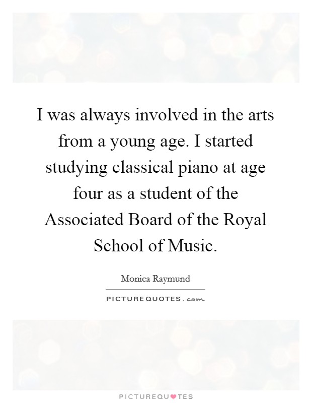 I was always involved in the arts from a young age. I started studying classical piano at age four as a student of the Associated Board of the Royal School of Music Picture Quote #1