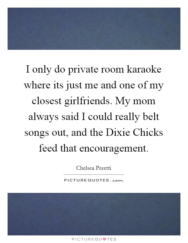 I only do private room karaoke where its just me and one of my closest girlfriends. My mom always said I could really belt songs out, and the Dixie Chicks feed that encouragement Picture Quote #1
