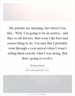 My parents are amazing, but when I was like, ‘Well, I’m going to be an actress,’ and they’re all doctors, that wasn’t the best and easiest thing to do. I’m sure that I probably went through a year period when I wasn’t telling them exactly what I was doing. But that’s going to evolve Picture Quote #1