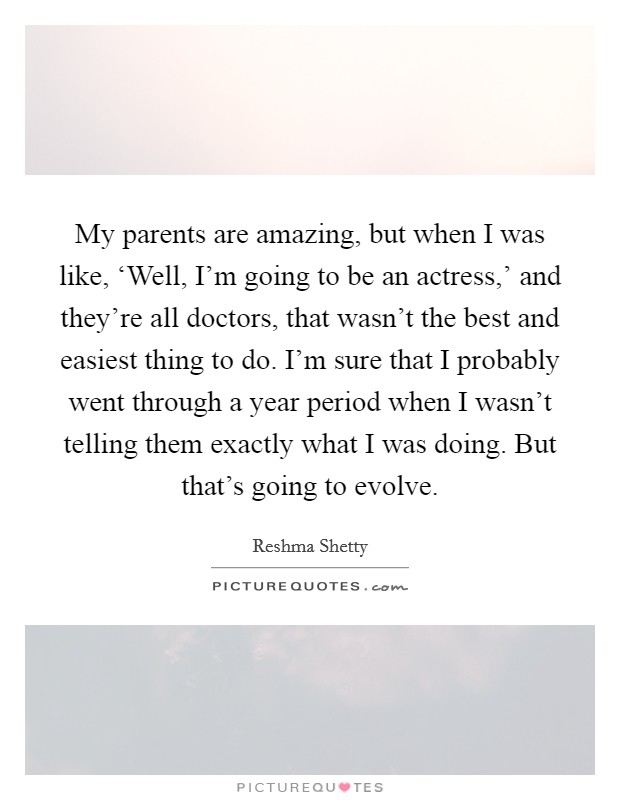 My parents are amazing, but when I was like, ‘Well, I'm going to be an actress,' and they're all doctors, that wasn't the best and easiest thing to do. I'm sure that I probably went through a year period when I wasn't telling them exactly what I was doing. But that's going to evolve Picture Quote #1