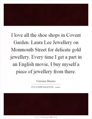 I love all the shoe shops in Covent Garden. Laura Lee Jewellery on Monmouth Street for delicate gold jewellery. Every time I get a part in an English movie, I buy myself a piece of jewellery from there Picture Quote #1
