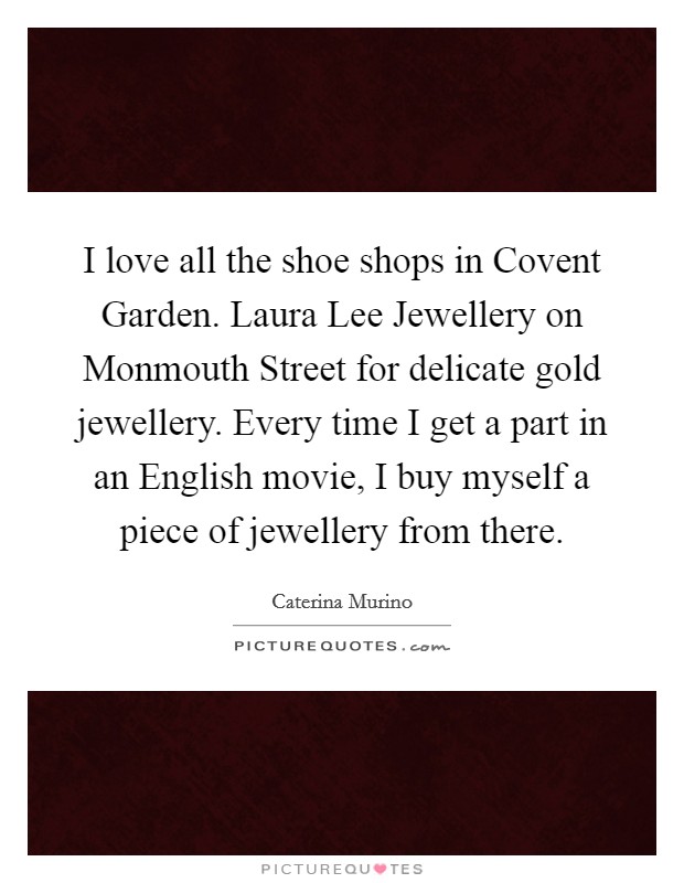 I love all the shoe shops in Covent Garden. Laura Lee Jewellery on Monmouth Street for delicate gold jewellery. Every time I get a part in an English movie, I buy myself a piece of jewellery from there Picture Quote #1