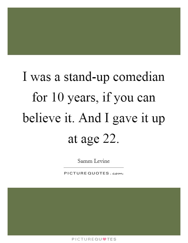 I was a stand-up comedian for 10 years, if you can believe it. And I gave it up at age 22 Picture Quote #1