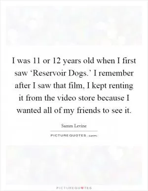 I was 11 or 12 years old when I first saw ‘Reservoir Dogs.’ I remember after I saw that film, I kept renting it from the video store because I wanted all of my friends to see it Picture Quote #1