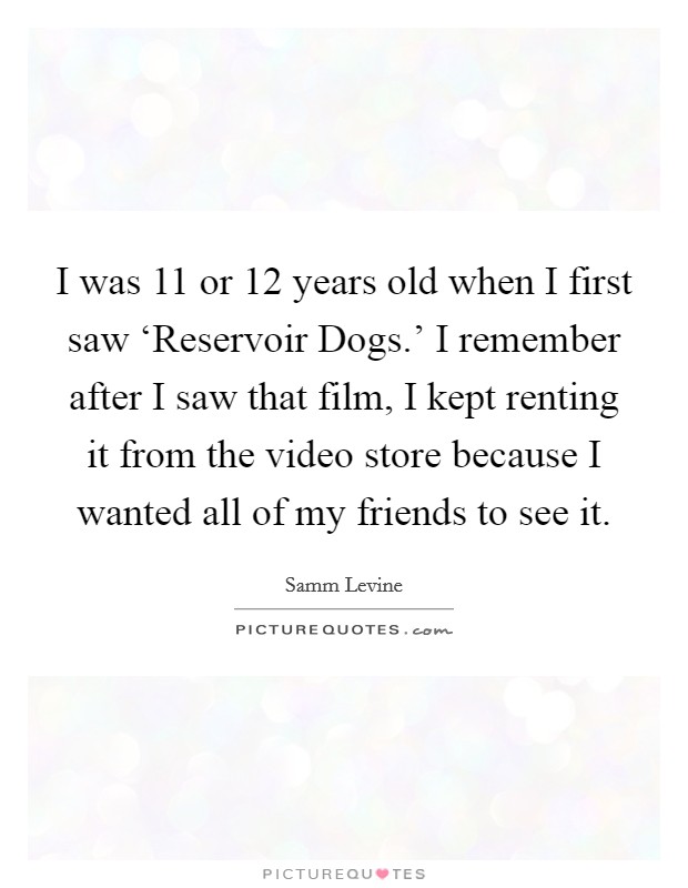 I was 11 or 12 years old when I first saw ‘Reservoir Dogs.' I remember after I saw that film, I kept renting it from the video store because I wanted all of my friends to see it Picture Quote #1