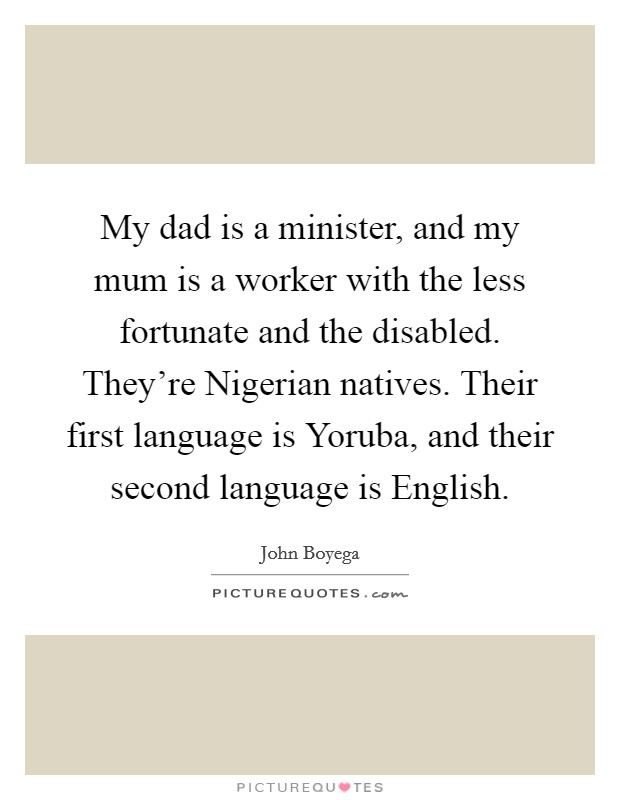 My dad is a minister, and my mum is a worker with the less fortunate and the disabled. They're Nigerian natives. Their first language is Yoruba, and their second language is English Picture Quote #1