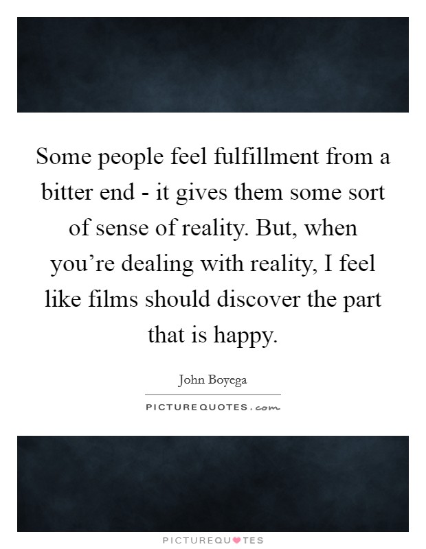 Some people feel fulfillment from a bitter end - it gives them some sort of sense of reality. But, when you're dealing with reality, I feel like films should discover the part that is happy Picture Quote #1