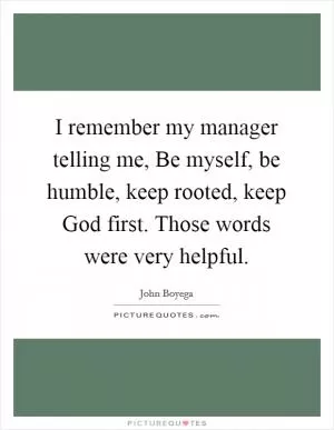 I remember my manager telling me, Be myself, be humble, keep rooted, keep God first. Those words were very helpful Picture Quote #1