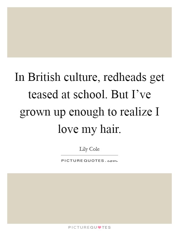 In British culture, redheads get teased at school. But I've grown up enough to realize I love my hair Picture Quote #1