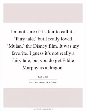 I’m not sure if it’s fair to call it a ‘fairy tale,’ but I really loved ‘Mulan,’ the Disney film. It was my favorite. I guess it’s not really a fairy tale, but you do get Eddie Murphy as a dragon Picture Quote #1
