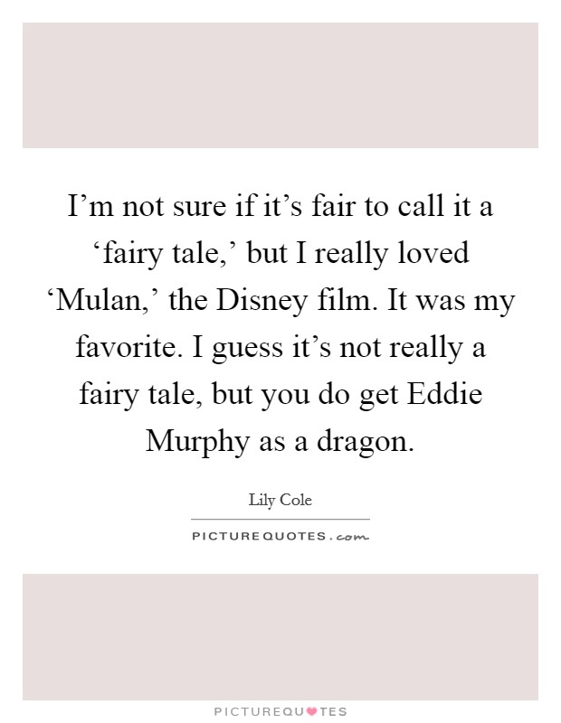 I'm not sure if it's fair to call it a ‘fairy tale,' but I really loved ‘Mulan,' the Disney film. It was my favorite. I guess it's not really a fairy tale, but you do get Eddie Murphy as a dragon Picture Quote #1
