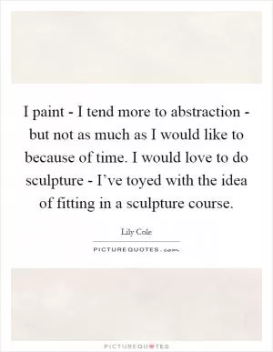 I paint - I tend more to abstraction - but not as much as I would like to because of time. I would love to do sculpture - I’ve toyed with the idea of fitting in a sculpture course Picture Quote #1