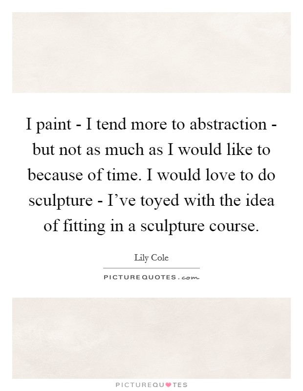 I paint - I tend more to abstraction - but not as much as I would like to because of time. I would love to do sculpture - I've toyed with the idea of fitting in a sculpture course Picture Quote #1
