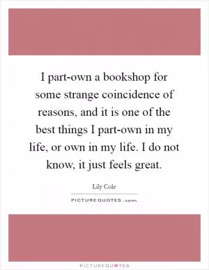 I part-own a bookshop for some strange coincidence of reasons, and it is one of the best things I part-own in my life, or own in my life. I do not know, it just feels great Picture Quote #1