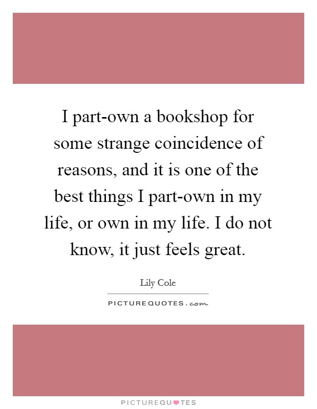 I part-own a bookshop for some strange coincidence of reasons, and it is one of the best things I part-own in my life, or own in my life. I do not know, it just feels great Picture Quote #1