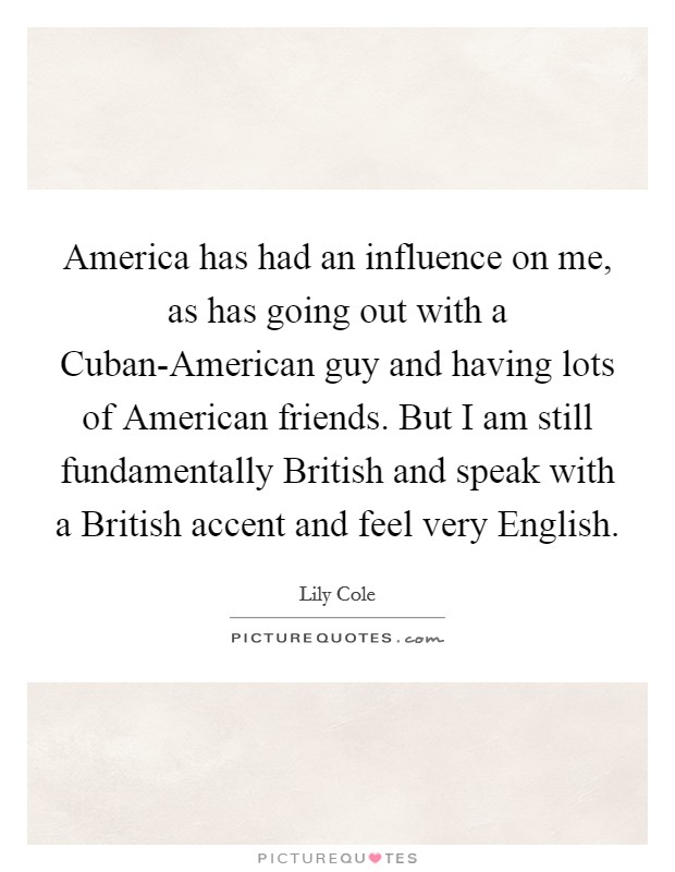America has had an influence on me, as has going out with a Cuban-American guy and having lots of American friends. But I am still fundamentally British and speak with a British accent and feel very English Picture Quote #1
