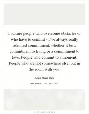I admire people who overcome obstacles or who have to commit - I’ve always really admired commitment, whether it be a commitment to living or a commitment to love. People who commit to a moment. People who are not somewhere else, but in the room with you Picture Quote #1