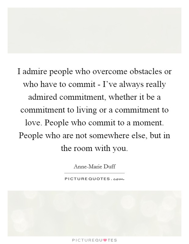 I admire people who overcome obstacles or who have to commit - I've always really admired commitment, whether it be a commitment to living or a commitment to love. People who commit to a moment. People who are not somewhere else, but in the room with you Picture Quote #1