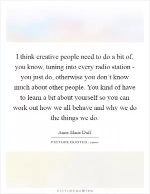 I think creative people need to do a bit of, you know, tuning into every radio station - you just do, otherwise you don’t know much about other people. You kind of have to learn a bit about yourself so you can work out how we all behave and why we do the things we do Picture Quote #1