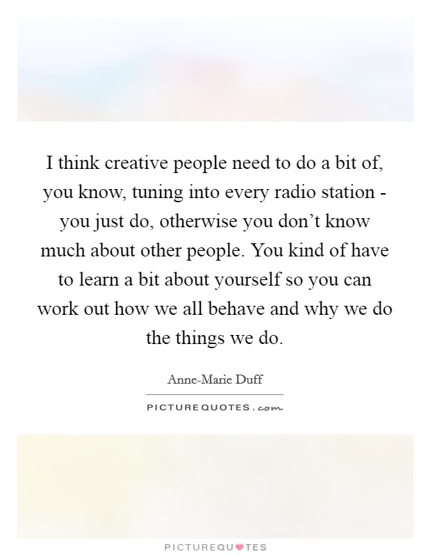 I think creative people need to do a bit of, you know, tuning into every radio station - you just do, otherwise you don't know much about other people. You kind of have to learn a bit about yourself so you can work out how we all behave and why we do the things we do Picture Quote #1