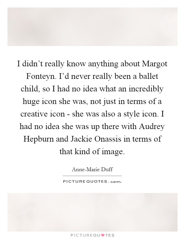 I didn't really know anything about Margot Fonteyn. I'd never really been a ballet child, so I had no idea what an incredibly huge icon she was, not just in terms of a creative icon - she was also a style icon. I had no idea she was up there with Audrey Hepburn and Jackie Onassis in terms of that kind of image Picture Quote #1