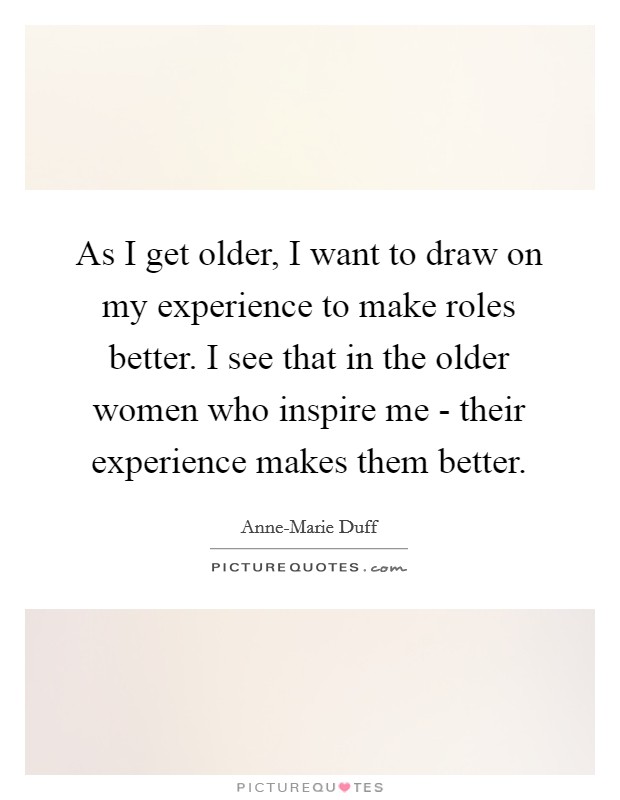 As I get older, I want to draw on my experience to make roles better. I see that in the older women who inspire me - their experience makes them better Picture Quote #1