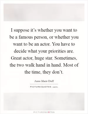 I suppose it’s whether you want to be a famous person, or whether you want to be an actor. You have to decide what your priorities are. Great actor, huge star. Sometimes, the two walk hand in hand. Most of the time, they don’t Picture Quote #1