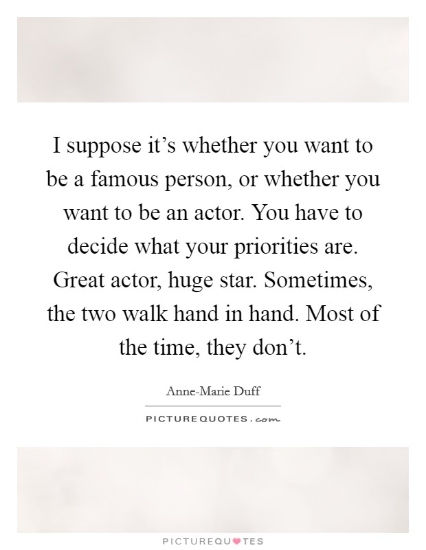 I suppose it's whether you want to be a famous person, or whether you want to be an actor. You have to decide what your priorities are. Great actor, huge star. Sometimes, the two walk hand in hand. Most of the time, they don't Picture Quote #1