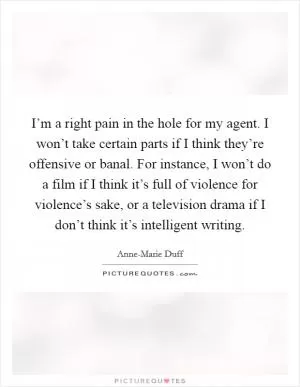 I’m a right pain in the hole for my agent. I won’t take certain parts if I think they’re offensive or banal. For instance, I won’t do a film if I think it’s full of violence for violence’s sake, or a television drama if I don’t think it’s intelligent writing Picture Quote #1