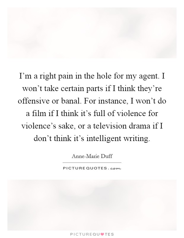 I'm a right pain in the hole for my agent. I won't take certain parts if I think they're offensive or banal. For instance, I won't do a film if I think it's full of violence for violence's sake, or a television drama if I don't think it's intelligent writing Picture Quote #1