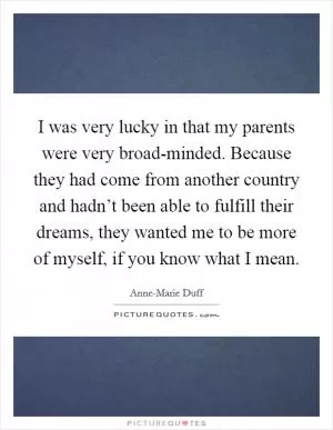 I was very lucky in that my parents were very broad-minded. Because they had come from another country and hadn’t been able to fulfill their dreams, they wanted me to be more of myself, if you know what I mean Picture Quote #1