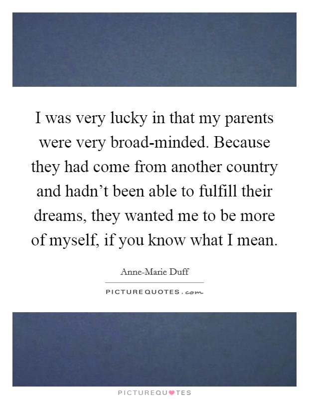I was very lucky in that my parents were very broad-minded. Because they had come from another country and hadn't been able to fulfill their dreams, they wanted me to be more of myself, if you know what I mean Picture Quote #1