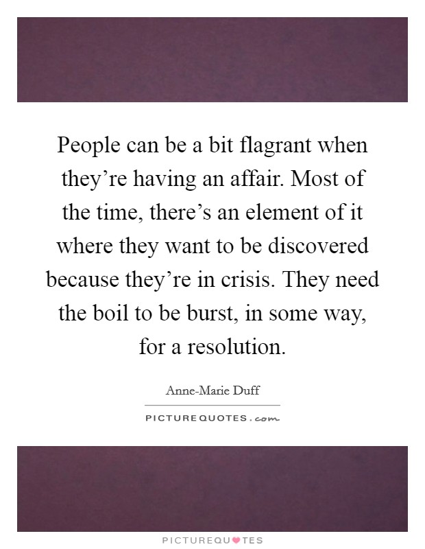 People can be a bit flagrant when they're having an affair. Most of the time, there's an element of it where they want to be discovered because they're in crisis. They need the boil to be burst, in some way, for a resolution Picture Quote #1