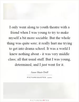 I only went along to youth theatre with a friend when I was young to try to make myself a bit more sociable. But the whole thing was quite sore; it really hurt me trying to get into drama school. It was a world I knew nothing about - it was very middle class; all that usual stuff. But I was young, determined, and I just went for it Picture Quote #1
