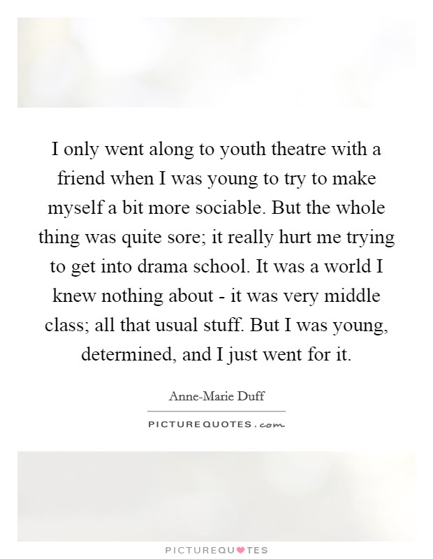 I only went along to youth theatre with a friend when I was young to try to make myself a bit more sociable. But the whole thing was quite sore; it really hurt me trying to get into drama school. It was a world I knew nothing about - it was very middle class; all that usual stuff. But I was young, determined, and I just went for it Picture Quote #1