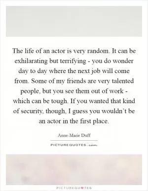 The life of an actor is very random. It can be exhilarating but terrifying - you do wonder day to day where the next job will come from. Some of my friends are very talented people, but you see them out of work - which can be tough. If you wanted that kind of security, though, I guess you wouldn’t be an actor in the first place Picture Quote #1