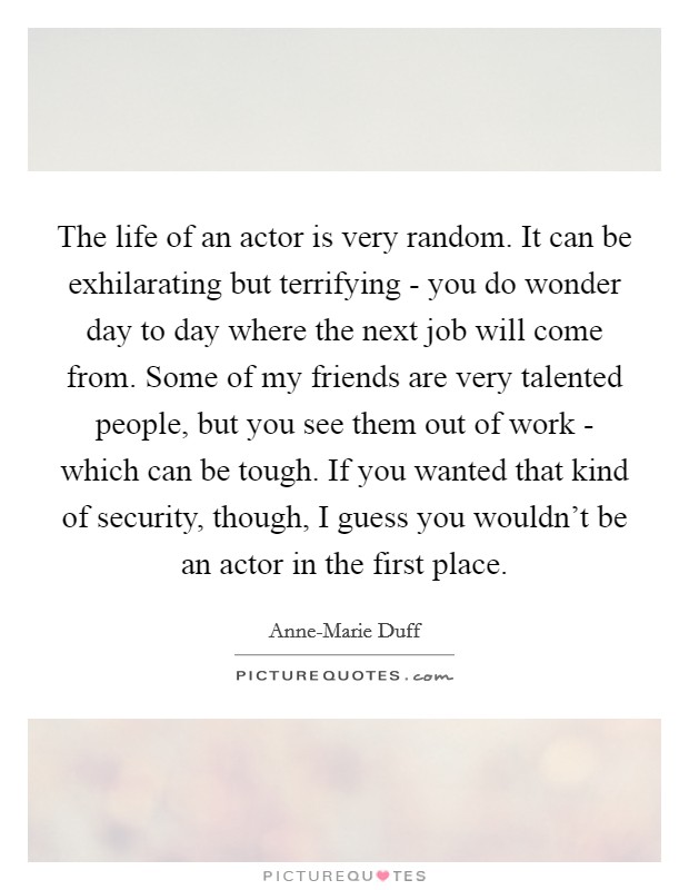 The life of an actor is very random. It can be exhilarating but terrifying - you do wonder day to day where the next job will come from. Some of my friends are very talented people, but you see them out of work - which can be tough. If you wanted that kind of security, though, I guess you wouldn't be an actor in the first place Picture Quote #1