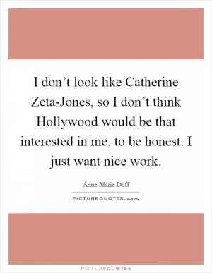 I don’t look like Catherine Zeta-Jones, so I don’t think Hollywood would be that interested in me, to be honest. I just want nice work Picture Quote #1