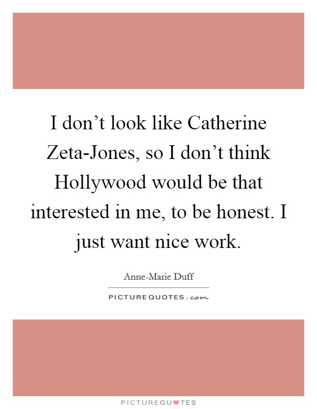 I don't look like Catherine Zeta-Jones, so I don't think Hollywood would be that interested in me, to be honest. I just want nice work Picture Quote #1