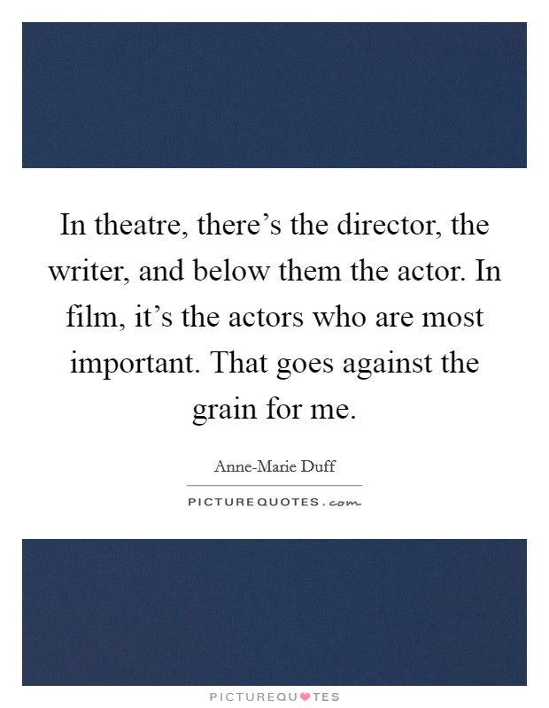 In theatre, there's the director, the writer, and below them the actor. In film, it's the actors who are most important. That goes against the grain for me Picture Quote #1