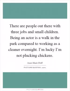 There are people out there with three jobs and small children. Being an actor is a walk in the park compared to working as a cleaner overnight. I’m lucky I’m not plucking chickens Picture Quote #1