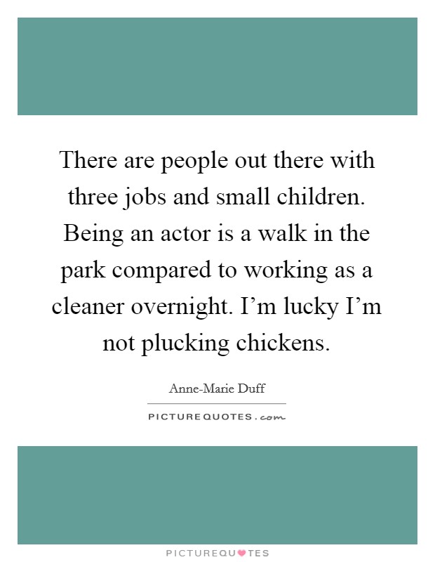 There are people out there with three jobs and small children. Being an actor is a walk in the park compared to working as a cleaner overnight. I'm lucky I'm not plucking chickens Picture Quote #1